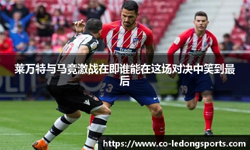 莱万特与马竞激战在即谁能在这场对决中笑到最后