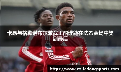 卡昂与格勒诺布尔激战正酣谁能在法乙赛场中笑到最后