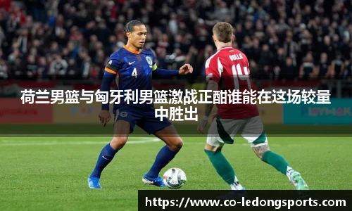 荷兰男篮与匈牙利男篮激战正酣谁能在这场较量中胜出